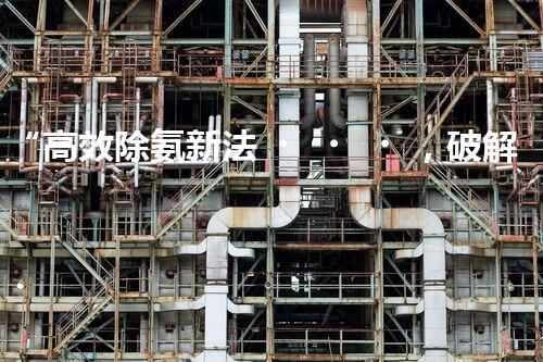 “高效除氨新法，破解氨氮廢水超標難題”
